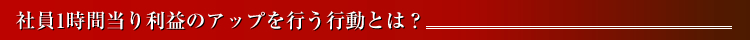社員1時間当り利益のアップを行う行動とは？